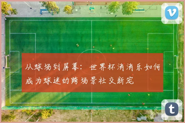 从球场到屏幕：世界杯消消乐如何成为球迷的跨场景社交新宠