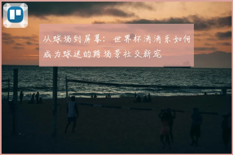 从球场到屏幕：世界杯消消乐如何成为球迷的跨场景社交新宠