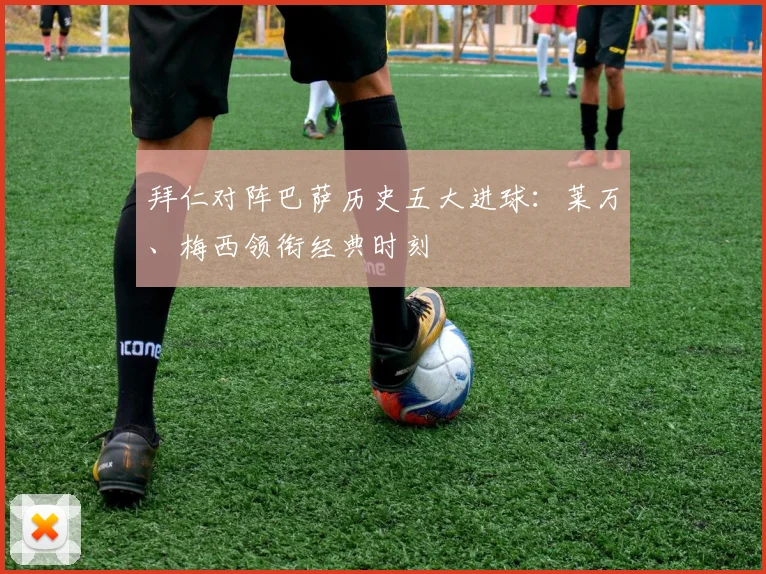 拜仁对阵巴萨历史五大进球：莱万、梅西领衔经典时刻