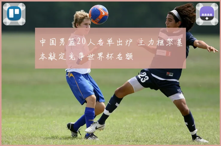 中国男篮20人名单出炉 主力框架基本敲定竞争世界杯名额