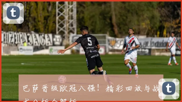 巴萨晋级欧冠八强！精彩回放与战术分析全解析