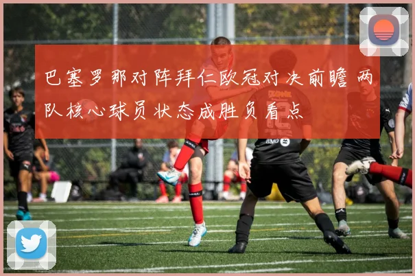 巴塞罗那对阵拜仁欧冠对决前瞻 两队核心球员状态成胜负看点