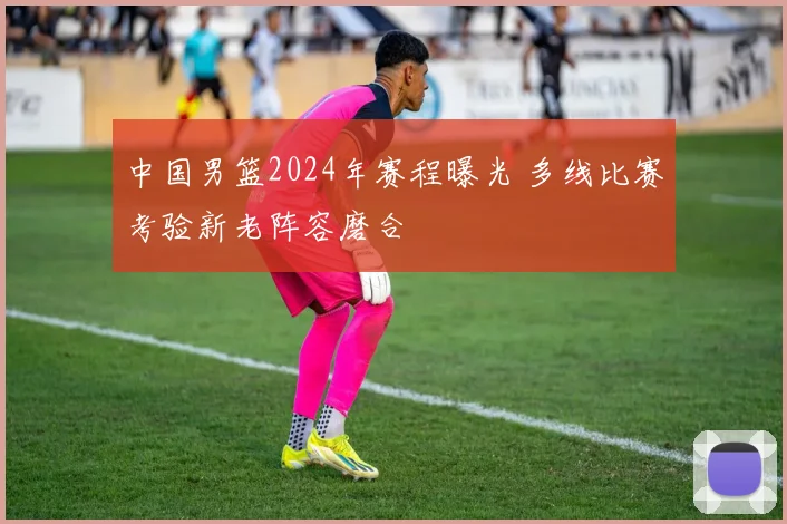 中国男篮2024年赛程曝光 多线比赛考验新老阵容磨合