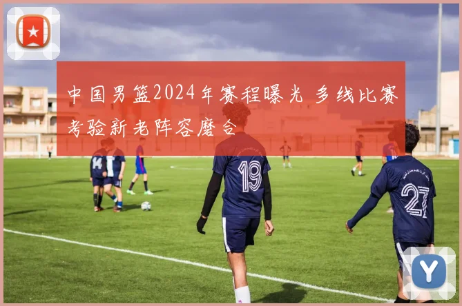 中国男篮2024年赛程曝光 多线比赛考验新老阵容磨合