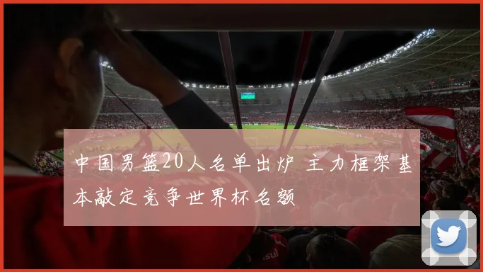 中国男篮20人名单出炉 主力框架基本敲定竞争世界杯名额