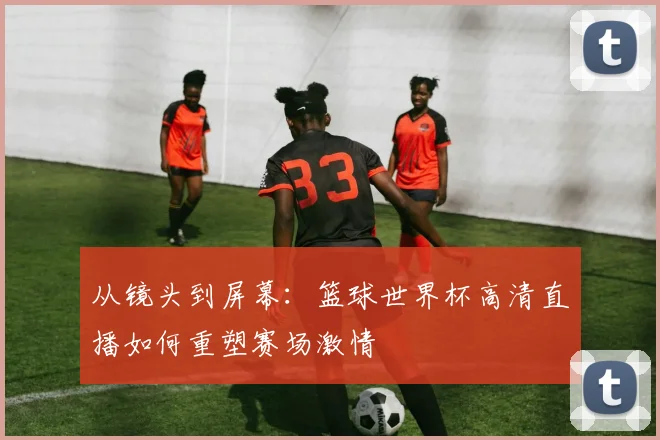 从镜头到屏幕：篮球世界杯高清直播如何重塑赛场激情