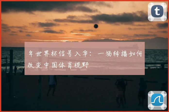 年世界杯信号入华:一场转播如何改变中国体育视野