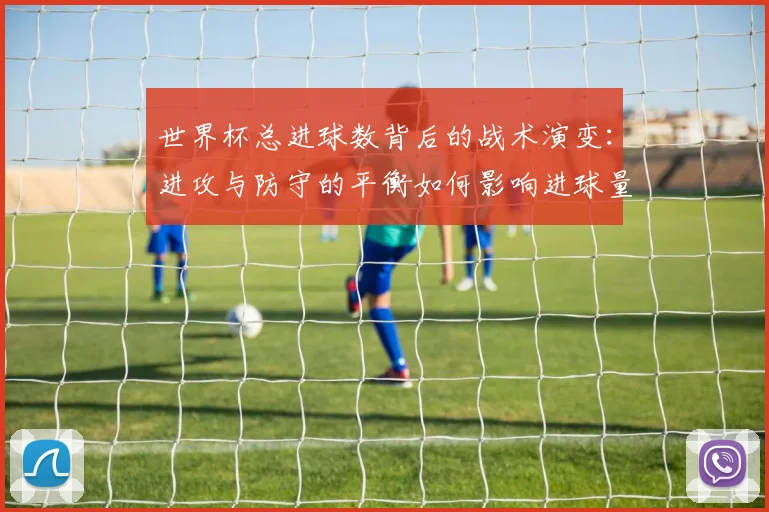 世界杯总进球数背后的战术演变：进攻与防守的平衡如何影响进球量