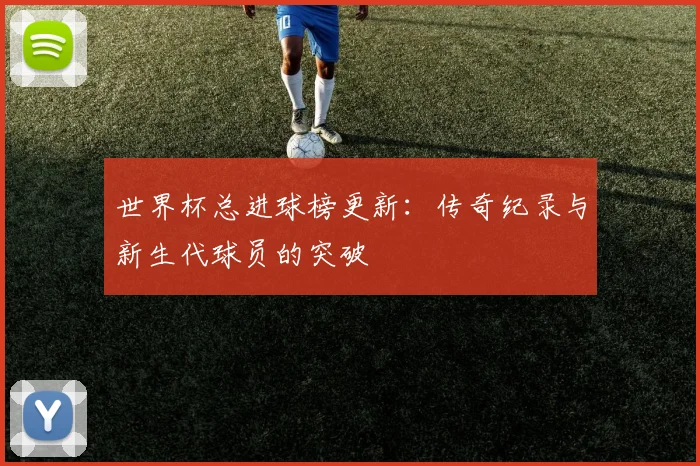 世界杯总进球榜更新：传奇纪录与新生代球员的突破