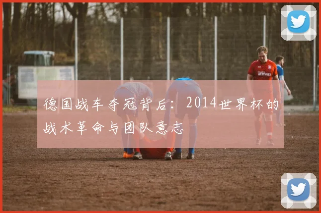 德国战车夺冠背后：2014世界杯的战术革命与团队意志