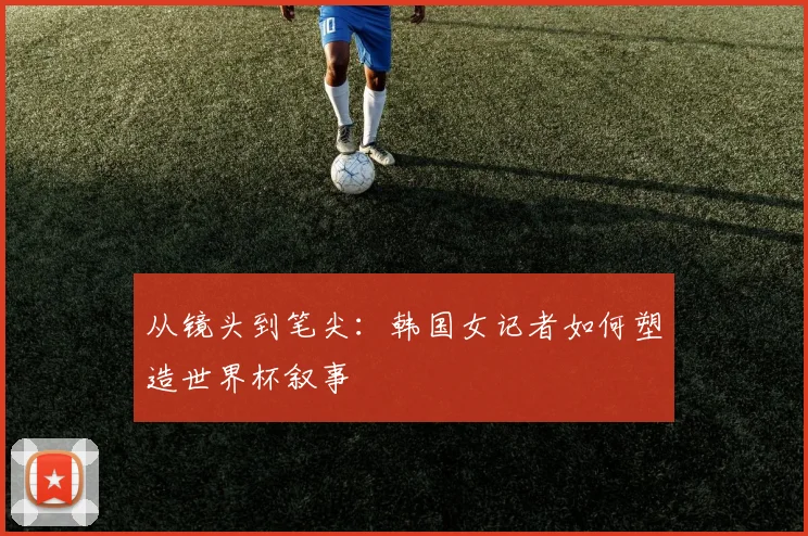 从镜头到笔尖：韩国女记者如何塑造世界杯叙事