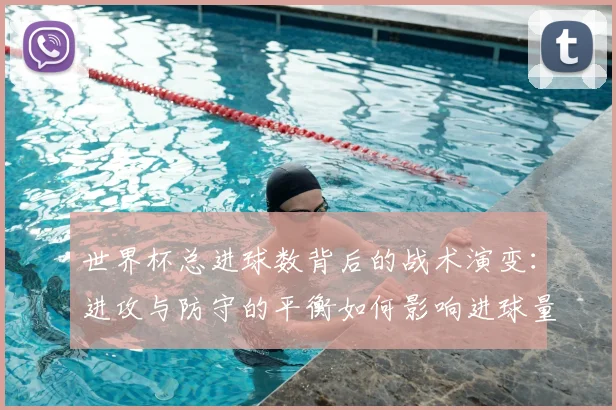 世界杯总进球数背后的战术演变：进攻与防守的平衡如何影响进球量