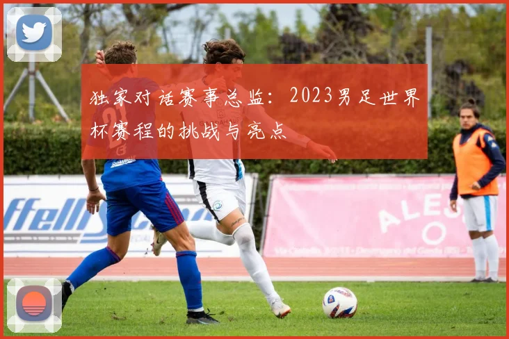 独家对话赛事总监:2023男足世界杯赛程的挑战与亮点