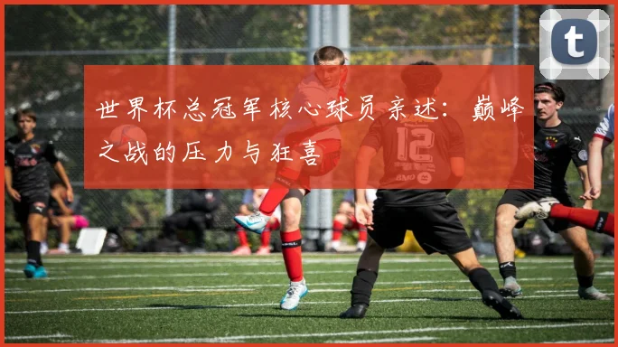 世界杯总冠军核心球员亲述：巅峰之战的压力与狂喜