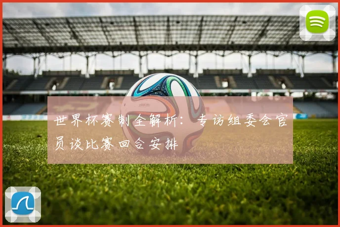世界杯赛制全解析：专访组委会官员谈比赛回合安排