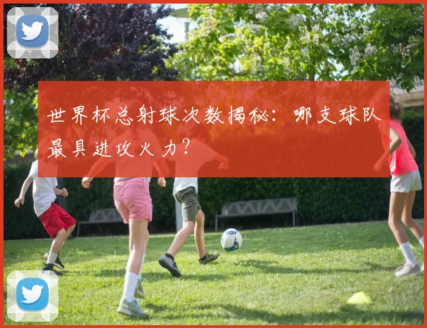 世界杯总射球次数揭秘：哪支球队最具进攻火力？